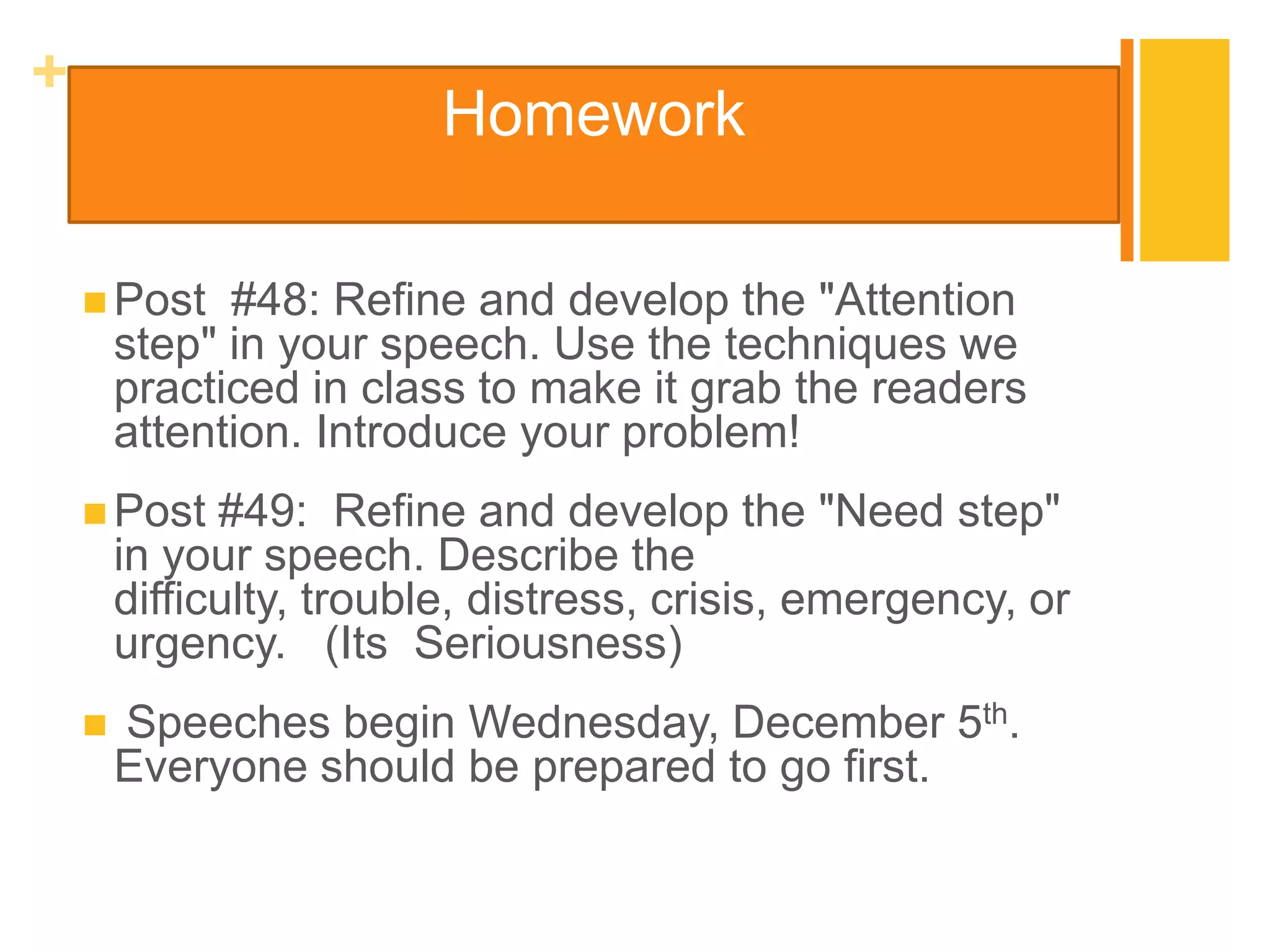 +
                         Homework

     Post    #48: Refine and develop the "Attention
        step" in your speech. Use the techniques we
        practiced in class to make it grab the readers
        attention. Introduce your problem!
     Post    #49: Refine and develop the "Need step"
        in your speech. Describe the
        difficulty, trouble, distress, crisis, emergency, or
        urgency. (Its Seriousness)
       Speeches begin Wednesday, December 5th.
        Everyone should be prepared to go first.
 