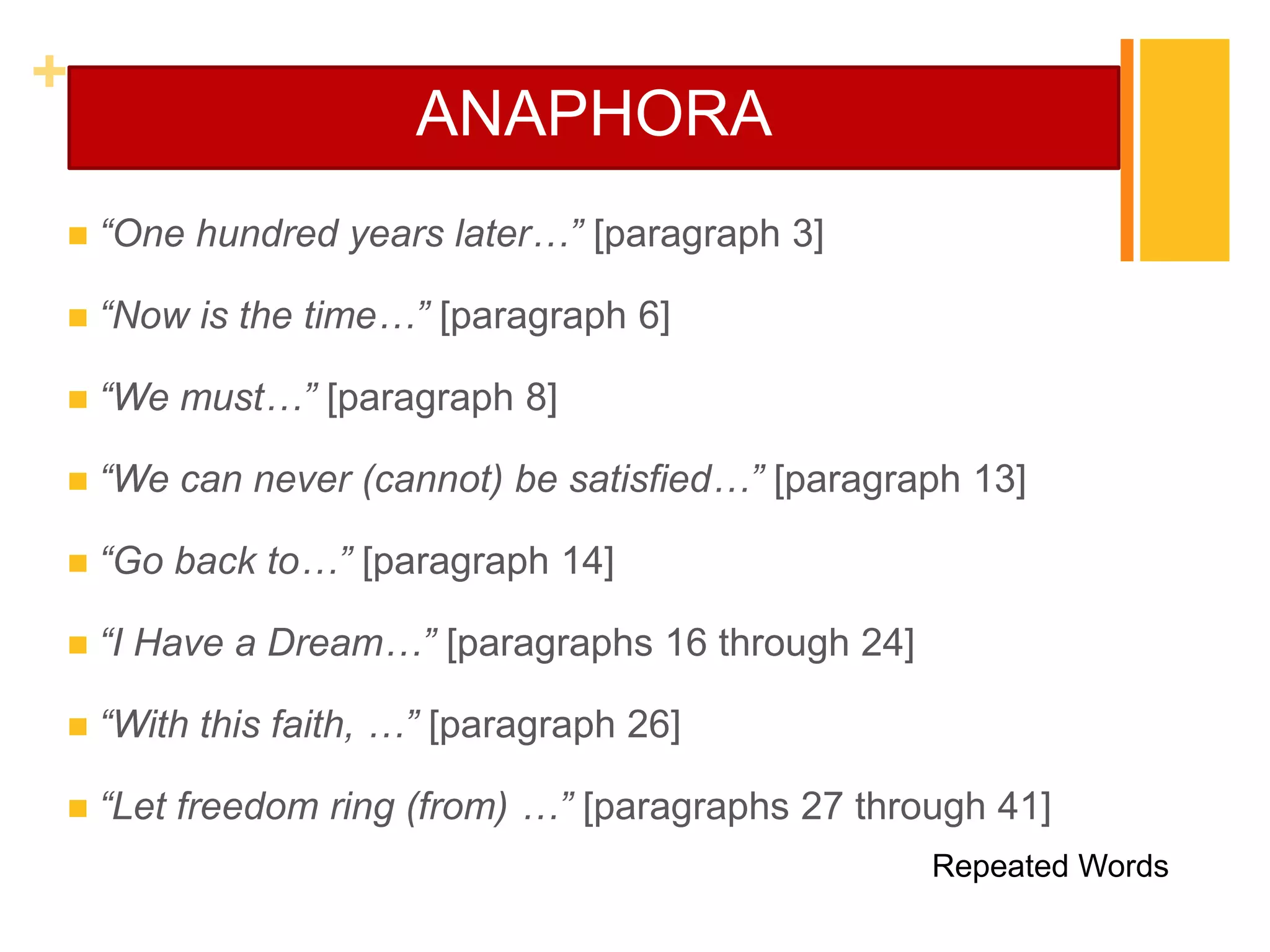 +
                       ANAPHORA
   “One hundred years later…” [paragraph 3]

   “Now is the time…” [paragraph 6]

   “We must…” [paragraph 8]

   “We can never (cannot) be satisfied…” [paragraph 13]

   “Go back to…” [paragraph 14]

   “I Have a Dream…” [paragraphs 16 through 24]

   “With this faith, …” [paragraph 26]

   “Let freedom ring (from) …” [paragraphs 27 through 41]
                                                   Repeated Words
 