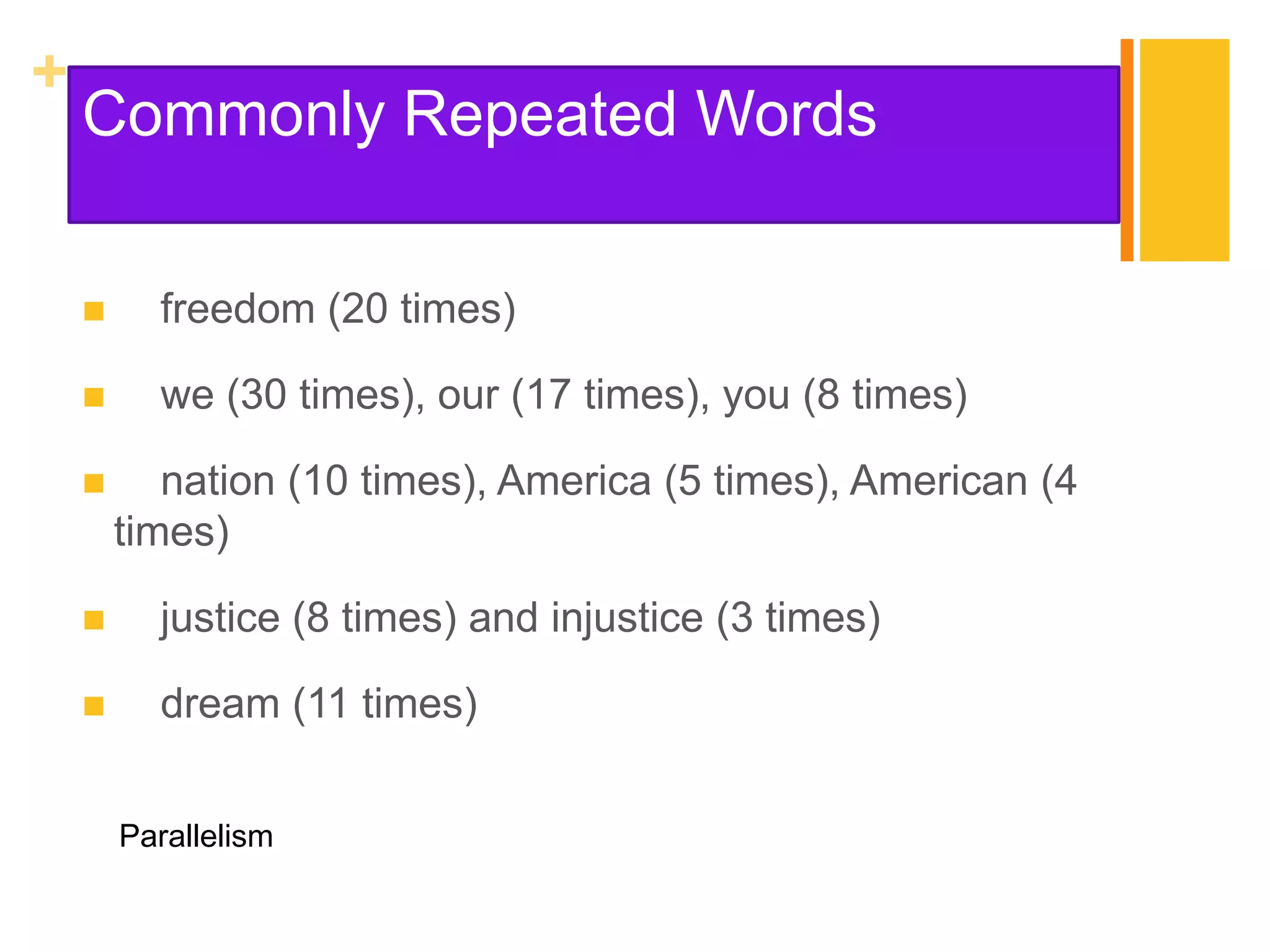 +
    Commonly Repeated Words

         freedom (20 times)

         we (30 times), our (17 times), you (8 times)

          nation (10 times), America (5 times), American (4
        times)

         justice (8 times) and injustice (3 times)

         dream (11 times)


        Parallelism
 