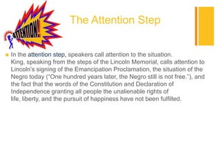 +
                          The Attention Step

   In the attention step, speakers call attention to the situation.
    King, speaking from the steps of the Lincoln Memorial, calls attention to
    Lincoln‟s signing of the Emancipation Proclamation, the situation of the
    Negro today (“One hundred years later, the Negro still is not free.”), and
    the fact that the words of the Constitution and Declaration of
    Independence granting all people the unalienable rights of
    life, liberty, and the pursuit of happiness have not been fulfilled.
 