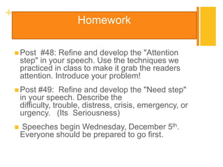 +
                         Homework

     Post    #48: Refine and develop the "Attention
        step" in your speech. Use the techniques we
        practiced in class to make it grab the readers
        attention. Introduce your problem!
     Post    #49: Refine and develop the "Need step"
        in your speech. Describe the
        difficulty, trouble, distress, crisis, emergency, or
        urgency. (Its Seriousness)
       Speeches begin Wednesday, December 5th.
        Everyone should be prepared to go first.
 