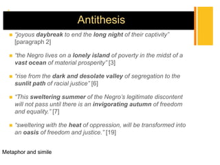 +
                             Antithesis
     “joyous daybreak to end the long night of their captivity”
      [paragraph 2]

     “the Negro lives on a lonely island of poverty in the midst of a
      vast ocean of material prosperity” [3]

     “rise from the dark and desolate valley of segregation to the
      sunlit path of racial justice” [6]

     “This sweltering summer of the Negro’s legitimate discontent
      will not pass until there is an invigorating autumn of freedom
      and equality.” [7]

     “sweltering with the heat of oppression, will be transformed into
      an oasis of freedom and justice.” [19]


Metaphor and simile
 