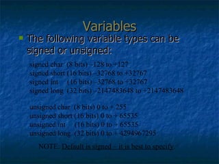 Variables The following variable types can be signed or unsigned: signed char  (8 bits) –128 to +127 signed short (16 bits) –32768 to +32767 signed int  (16 bits) –32768 to +32767 signed long  (32 bits) –2147483648 to +2147483648  unsigned char  (8 bits) 0 to + 255 unsigned short (16 bits) 0 to + 65535 unsigned int  (16 bits) 0 to + 65535 unsigned long  (32 bits) 0 to + 4294967295  NOTE:  Default is signed – it is best to specify . 