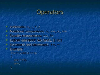 Operators Arithmetic: +, -, *, / Relational comparisons: >, >=, <, <= Equality comparisons: ==, != Logical operators: && (and), || (or) Increment and decrement: ++, -- Example: if (x != y) && (c == b) {  a=c + d*b; a++; } 