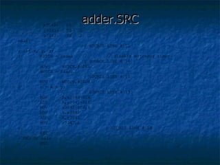 adder.SRC   x?040:  DS  2 y?041:  DS  2 z?042:  DS  2 main: ; SOURCE LINE # 12 ; int x, y, z; ;  WDTCN = 0xde; // disable watchdog timer ; SOURCE LINE # 14 MOV  WDTCN,#0DEH ;  WDTCN = 0xad; ; SOURCE LINE # 15 MOV  WDTCN,#0ADH  ;  z = x + y; ; SOURCE LINE # 17 MOV  A,x?040+01H ADD  A,y?041+01H MOV  z?042+01H,A MOV  A,x?040 ADDC  A,y?041 MOV  z?042,A ;  } ; SOURCE LINE # 18 RET  ; END OF main END 