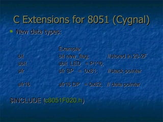 C Extensions for 8051 (Cygnal) New data types: Example: bit bit new_flag;  //stored in 20-2F sbit sbit  LED  = P1^6; sfr sfr SP  =  0x81; //stack pointer sfr16  sfr16 DP  = 0x82;  // data pointer $INCLUDE ( c8051F020.h )  