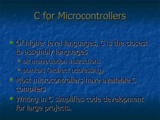 C for Microcontrollers Of higher level languages, C is the closest to assembly languages bit manipulation instructions pointers (indirect addressing) Most microcontrollers have available C compilers  Writing in C simplifies code development for large projects. 