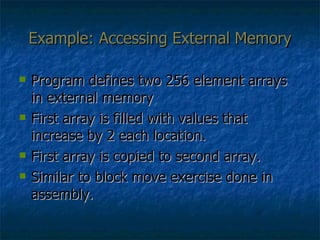 Example: Accessing External Memory Program defines two 256 element arrays in external memory First array is filled with values that increase by 2 each location. First array is copied to second array. Similar to block move exercise done in assembly. 
