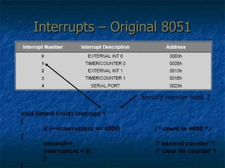 Interrupts – Original 8051 void timer0 (void) interrupt 1  { if (++interruptcnt == 4000)  /* count to 4000 */ {  second++;  /* second counter */ interruptcnt = 0;  /* clear int counter */ } } Specify register bank 2 