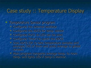 Case study :: Temperature Display Temperature Sensor program Configures the external oscillator Configures the ADC0 for temp. sensor Configures Port1 so LED can be used Configures Timer3 to synch the ADC0 Uses ADC0 ISR to take temperature samples and averages 256 of them and posts average to global variable Main program compares average temp. to room temp. and lights LED if temp is warmer. 