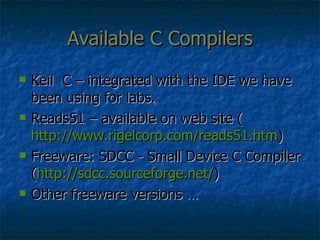 Available C Compilers Keil  C – integrated with the IDE we have been using for labs. Reads51 – available on web site ( http://www.rigelcorp.com/reads51.htm ) Freeware: SDCC - Small Device C Compiler ( http://sdcc.sourceforge.net/ ) Other freeware versions … 