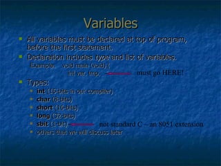 Variables All variables must be declared at top of program, before the first statement. Declaration includes  type  and list of variables. Example:  void main (void) {   int var, tmp; Types: int  (16-bits in our compiler) char  (8-bits) short  (16-bits) long  (32-bits) sbit  (1-bit) others that we will discuss later not standard C – an 8051 extension must go HERE! 