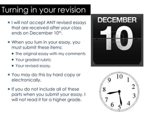 Turning in your revision
  I will not accept ANY revised essays
   that are received after your class
   ends on December 10th.

  When you turn in your essay, you
   must submit these items:
   The original essay with my comments
   Your graded rubric
   Your revised essay.

  You may do this by hard copy or
   electronically.

  If you do not include all of these
   parts when you submit your essay, I
   will not read it for a higher grade.
 