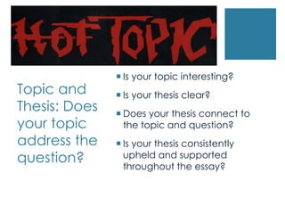  Is your topic interesting?
Topic and       Is your thesis clear?
Thesis: Does    Does your thesis connect to
your topic       the topic and question?
address the     Is your thesis consistently
question?        upheld and supported
                 throughout the essay?
 