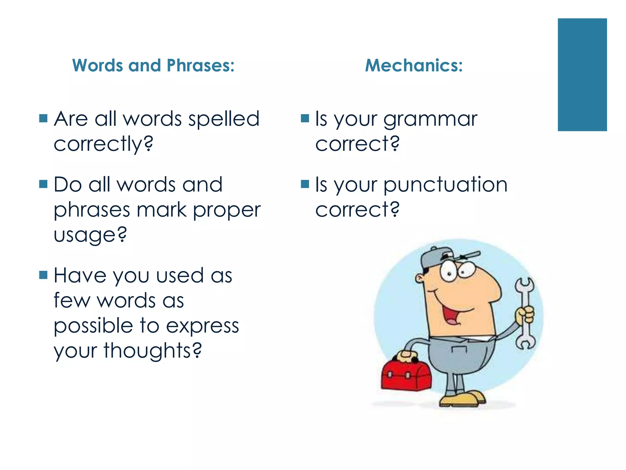 Words and Phrases:
 Are all words spelled
correctly?
 Do all words and
phrases mark proper
usage?
 Have you used as
few words as
possible to express
your thoughts?
Mechanics:
 Is your grammar
correct?
 Is your punctuation
correct?
 