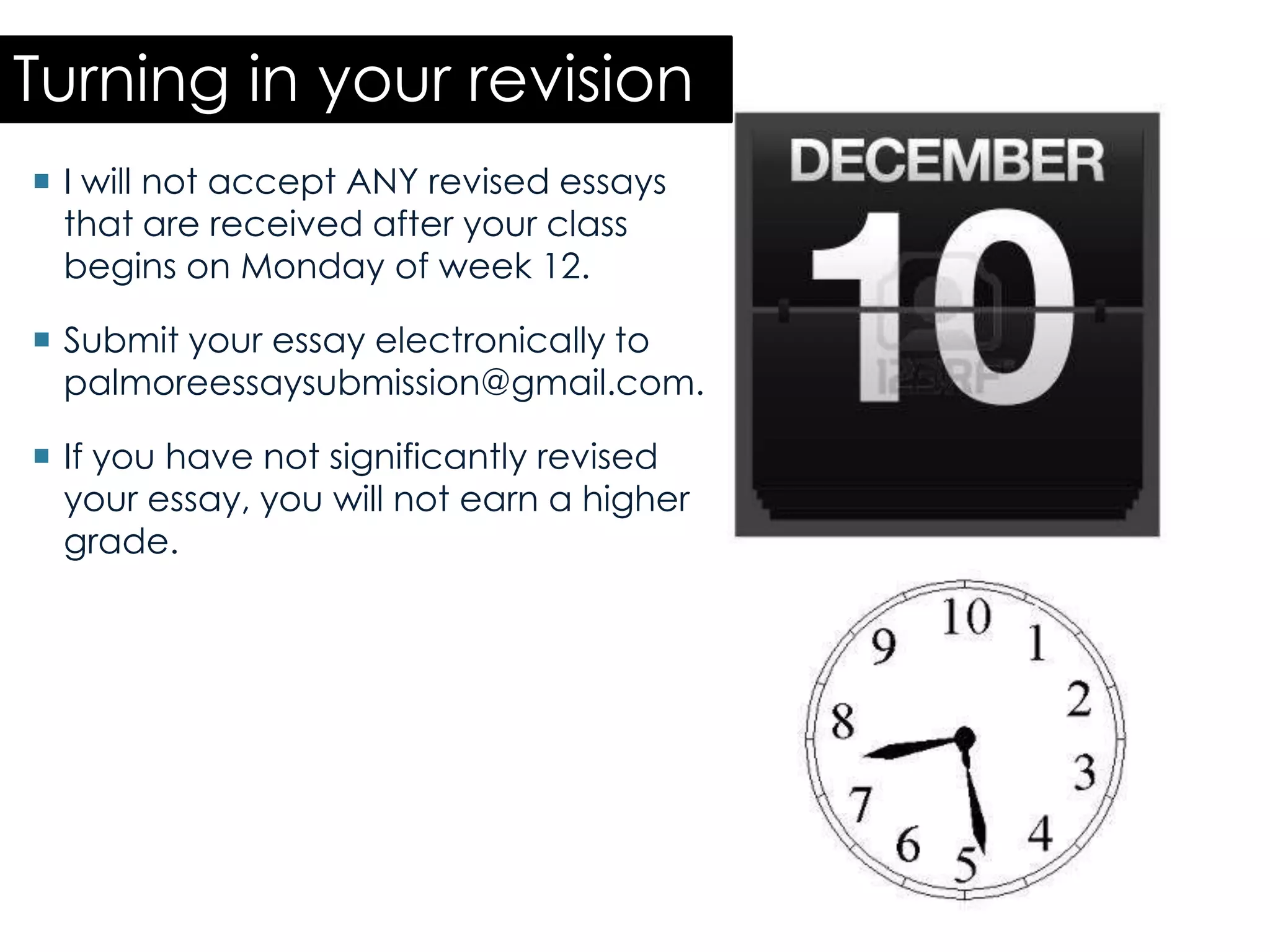 Turning in your revision
 I will not accept ANY revised essays
that are received after your class
begins on Monday of week 12.
 Submit your essay electronically to
palmoreessaysubmission@gmail.com.
 If you have not significantly revised
your essay, you will not earn a higher
grade.
 
