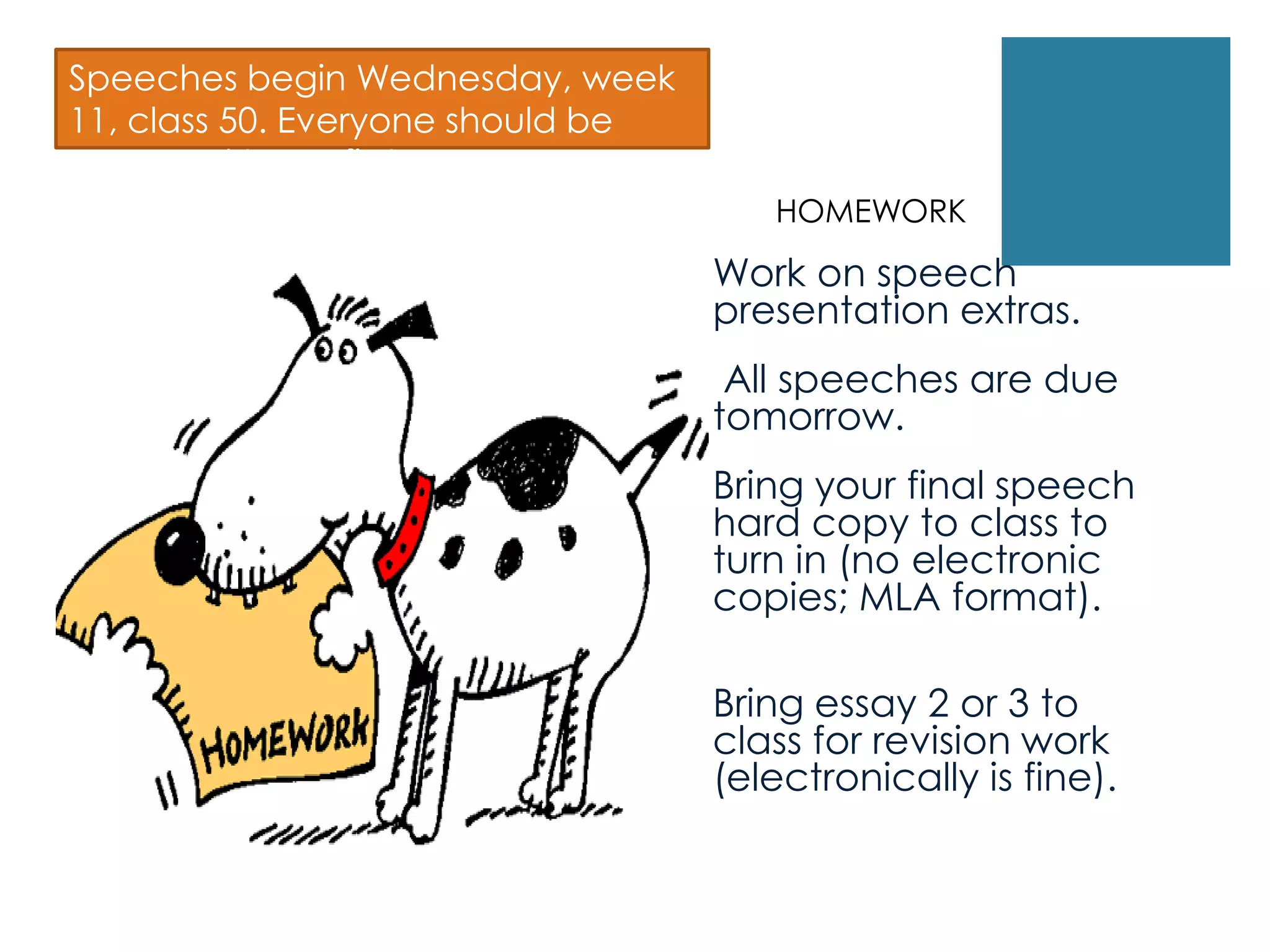  Work on speech
presentation extras.
 All speeches are due
tomorrow.
 Bring your final speech
hard copy to class to
turn in (no electronic
copies; MLA format).

Bring essay 2 or 3 to
class for revision work
(electronically is fine).
Speeches begin Wednesday, week
11, class 50. Everyone should be
prepared to go first.
HOMEWORK
 