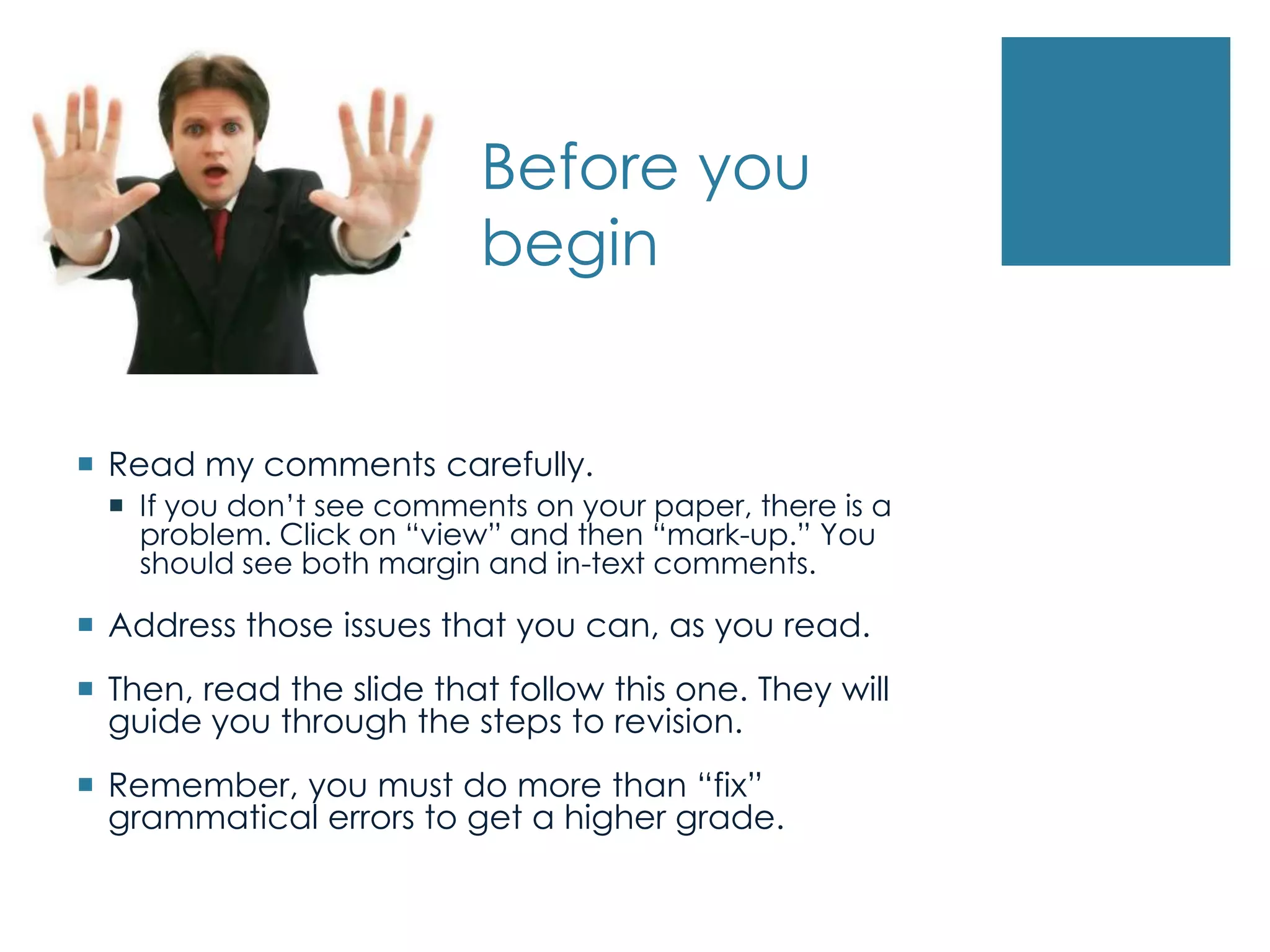 Before you
begin
 Read my comments carefully.
 If you don’t see comments on your paper, there is a
problem. Click on “view” and then “mark-up.” You
should see both margin and in-text comments.
 Address those issues that you can, as you read.
 Then, read the slide that follow this one. They will
guide you through the steps to revision.
 Remember, you must do more than “fix”
grammatical errors to get a higher grade.
 