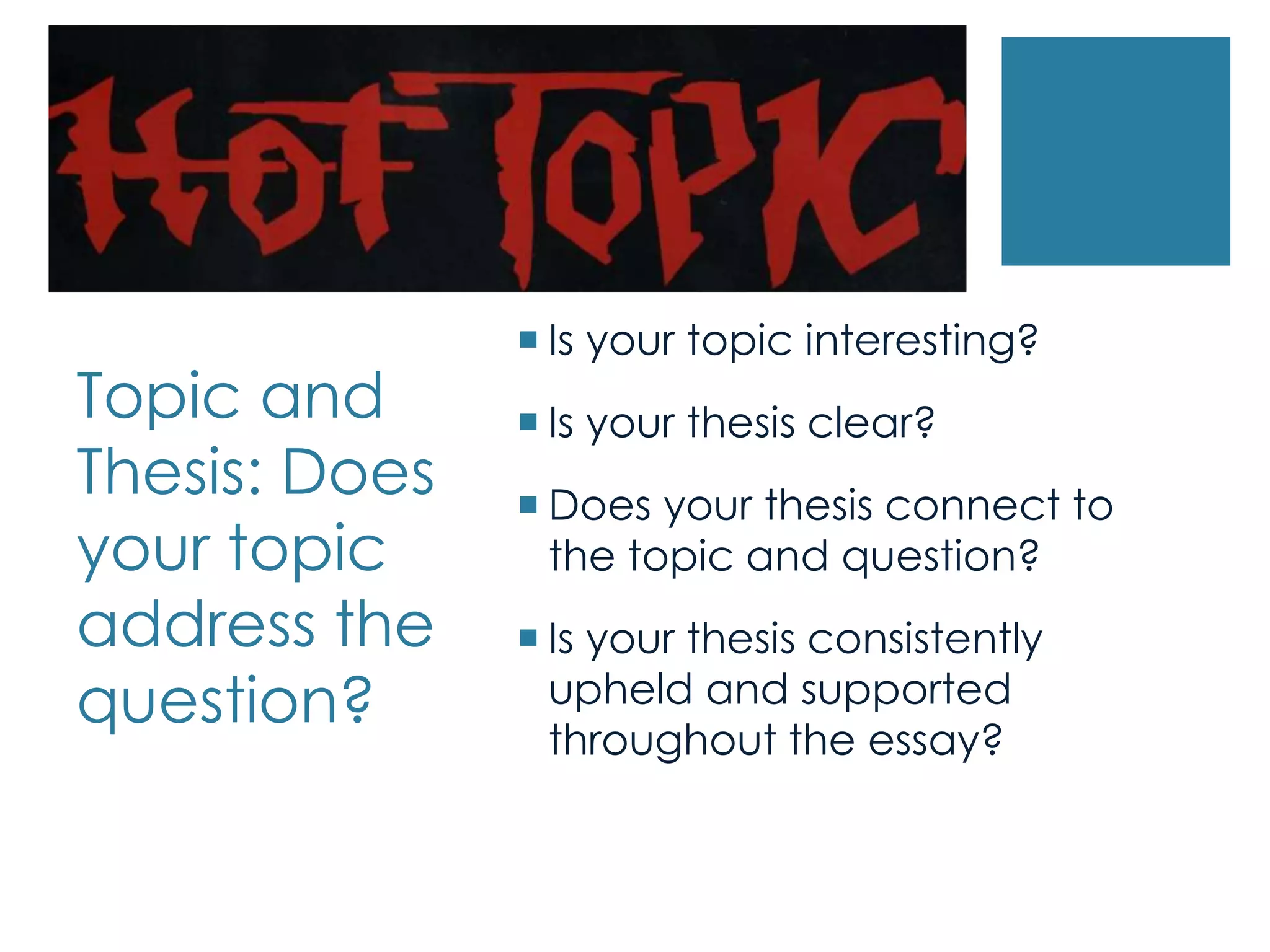 Topic and
Thesis: Does
your topic
address the
question?
 Is your topic interesting?
 Is your thesis clear?
 Does your thesis connect to
the topic and question?
 Is your thesis consistently
upheld and supported
throughout the essay?
 