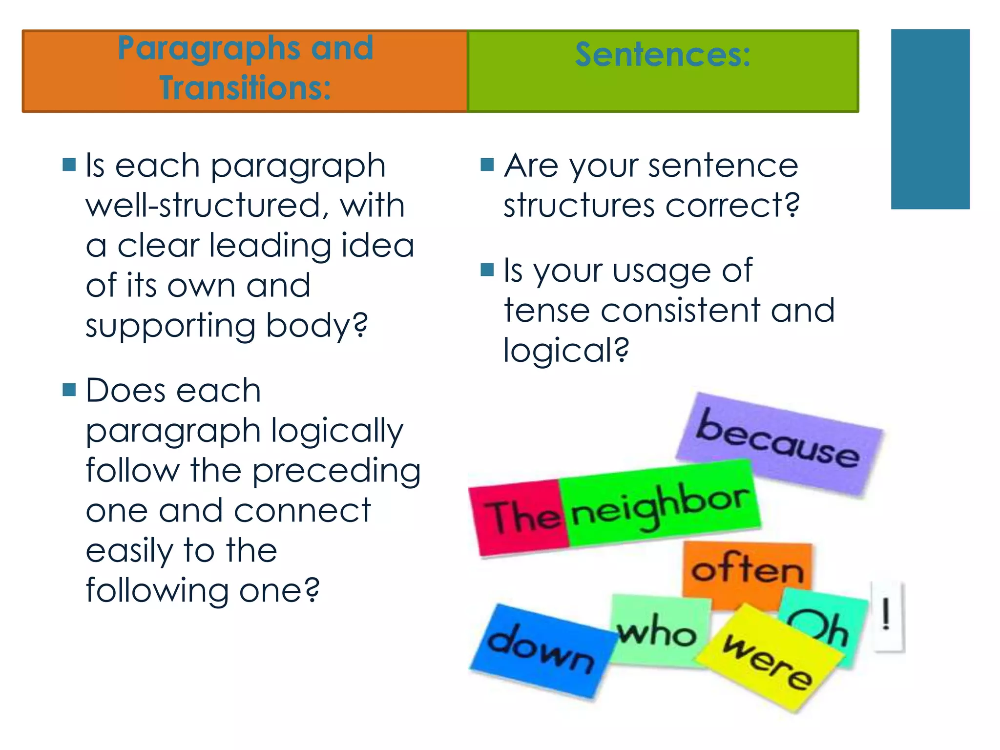 Paragraphs and
Transitions:
 Is each paragraph
well-structured, with
a clear leading idea
of its own and
supporting body?
 Does each
paragraph logically
follow the preceding
one and connect
easily to the
following one?
Sentences:
 Are your sentence
structures correct?
 Is your usage of
tense consistent and
logical?
 