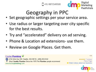 Geography in PPC
• Set geographic settings per your service area.
• Use radius or larger targeting over city specific
for the best results.
• Try and “accelerated” delivery on ad serving.
• Phone & Location ad extensions- use them.
• Review on Google Places. Get them.
 