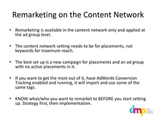 Remarketing on the Content Network
• Remarketing is available in the content network only and applied at
the ad group level.
• The content network setting needs to be for placements, not
keywords for maximum reach.
• The best set up is a new campaign for placements and an ad group
with no active placements in it.
• If you want to get the most out of it, have AdWords Conversion
Tracking enabled and running, it will import and use some of the
same tags.
• KNOW what/who you want to remarket to BEFORE you start setting
up. Strategy first, then implementation.
 