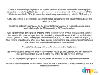 Create a shell campaign targeted to the content network, automatic placements- relevant pages
across the network. Target to all devices or whatever your preference and set the maximum CPC to
$2 at minimum, $4 for CPM. (If you’re after view through conversions, go with the CPM setting.)
Add a site address in the managed placements list as a placeholder and pause that site. Leave the
ad group active.
In settings, set the frequency cap for the amount of times you want to remarket to users, this is
particularly useful for CPM campaigns, CPC can forgo this.
If you typically utilize demographic targeting on the content network or have a very specific audience
that you use it for, you can layer it into the remarketing settings. However, it will only apply to sites
that Google has access to demographic info for- like MySpace, YouTube, etc; It won’t do anything or
have minimal impact on any other sites. If you plan on remarketing to a specific demographic of users
in MySpace than go ahead and implement those settings.
Populate the ad group with your favorite text and/or display ads.
Add in your usual list of negative sites or placements if you’ve got any. Later on, you’ll be able to add
in negative audiences as well. (See the very end of the post for more on this.)
For ad display settings- optimize or rotate, works the same as on the regular content network.
Save and then click on that audiences tab, cause it’s time to start creating some remarketing lists and
custom combinations!
 