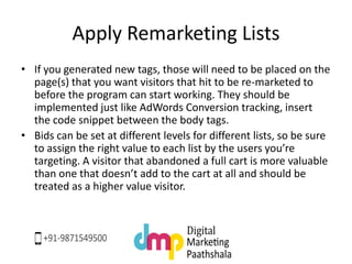 Apply Remarketing Lists
• If you generated new tags, those will need to be placed on the
page(s) that you want visitors that hit to be re-marketed to
before the program can start working. They should be
implemented just like AdWords Conversion tracking, insert
the code snippet between the body tags.
• Bids can be set at different levels for different lists, so be sure
to assign the right value to each list by the users you’re
targeting. A visitor that abandoned a full cart is more valuable
than one that doesn’t add to the cart at all and should be
treated as a higher value visitor.
 