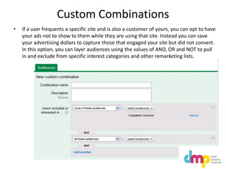 Custom Combinations
• If a user frequents a specific site and is also a customer of yours, you can opt to have
your ads not to show to them while they are using that site. Instead you can save
your advertising dollars to capture those that engaged your site but did not convert.
In this option, you can layer audiences using the values of AND, OR and NOT to pull
in and exclude from specific interest categories and other remarketing lists.
 