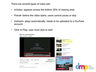 There are several types of video ads:
• InVideo- appears across the bottom 20% of viewing area
• Preroll- before the video starts, users cannot pause or skip
• Instream- plays automatically, needs to be uploaded to a YouTube
account.
• Click to Play- user must click to start
 