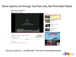 Some options are through YouTube only, like Promoted Videos
But you could do it…for $200,000. The cost of a branded channel.
 
