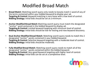 Modified Broad Match
• Broad Match: Matching search query only needs to loosely match 1 word of any of
the terms contained within your bidded keyword to display your ad.
Targeting & Control: Keyword matching is very loose with a low level of control.
Bidding Strategy: Initial bids should be set at a minimum.
• Anchor Modified Broad Match Matching search query must match the designated
“anchor” word contained in the bidded keyword to display ad.
Targeting & Control: Limited keyword targeting with minimum level of control.
Bidding Strategy: Initial bids should be low for testing and new keyword discovery.
• Dual Anchor Modified Broad Match: Matching search query needs to match the 2
designated “anchor” words contained in your bidded keyword.
Targeting & Control: Selective keyword targeting with a moderate level of control.
Bidding Strategy: Initial bids should be moderate.
• Fully Modified Broad Match: Matching search query needs to match all of the
designated “anchor” words contained within the bidded keyword.
Targeting & Control: Very good keyword targeting with higher level of control.
Bidding Strategy: Initial bids can be set at a competitive level.
 