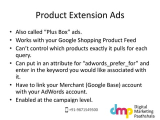 Product Extension Ads
• Also called “Plus Box” ads.
• Works with your Google Shopping Product Feed
• Can’t control which products exactly it pulls for each
query.
• Can put in an attribute for “adwords_prefer_for” and
enter in the keyword you would like associated with
it.
• Have to link your Merchant (Google Base) account
with your AdWords account.
• Enabled at the campaign level.
 