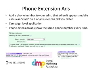 Phone Extension Ads
• Add a phone number to your ad so that when it appears mobile
users can “click” on it or any user can call you faster.
• Campaign level application
• Phone extension ads show the same phone number every time.
 
