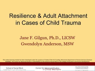 Resilience & Adult Attachment 
in Cases of Child Trauma 
Jane F. Gilgun, Ph.D., LICSW 
Gwendolyn Anderson, MSW 
This online learning module has been developed under the auspices of: Federal Title IV-E Funding, Minnesota Department of Human Services (Contract 
#439481), The Center for Advanced Studies in Child Welfare at the School of Social Work in the College of Education and Human Development 
 