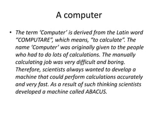 A computer
• The term ‘Computer’ is derived from the Latin word
“COMPUTARE”, which means, “to calculate”. The
name ‘Computer’ was originally given to the people
who had to do lots of calculations. The manually
calculating job was very difficult and boring.
Therefore, scientists always wanted to develop a
machine that could perform calculations accurately
and very fast. As a result of such thinking scientists
developed a machine called ABACUS.
 