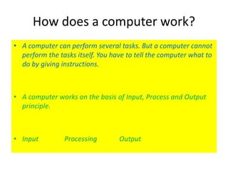 How does a computer work?
• A computer can perform several tasks. But a computer cannot
perform the tasks itself. You have to tell the computer what to
do by giving instructions.
• A computer works on the basis of Input, Process and Output
principle.
• Input Processing Output
 