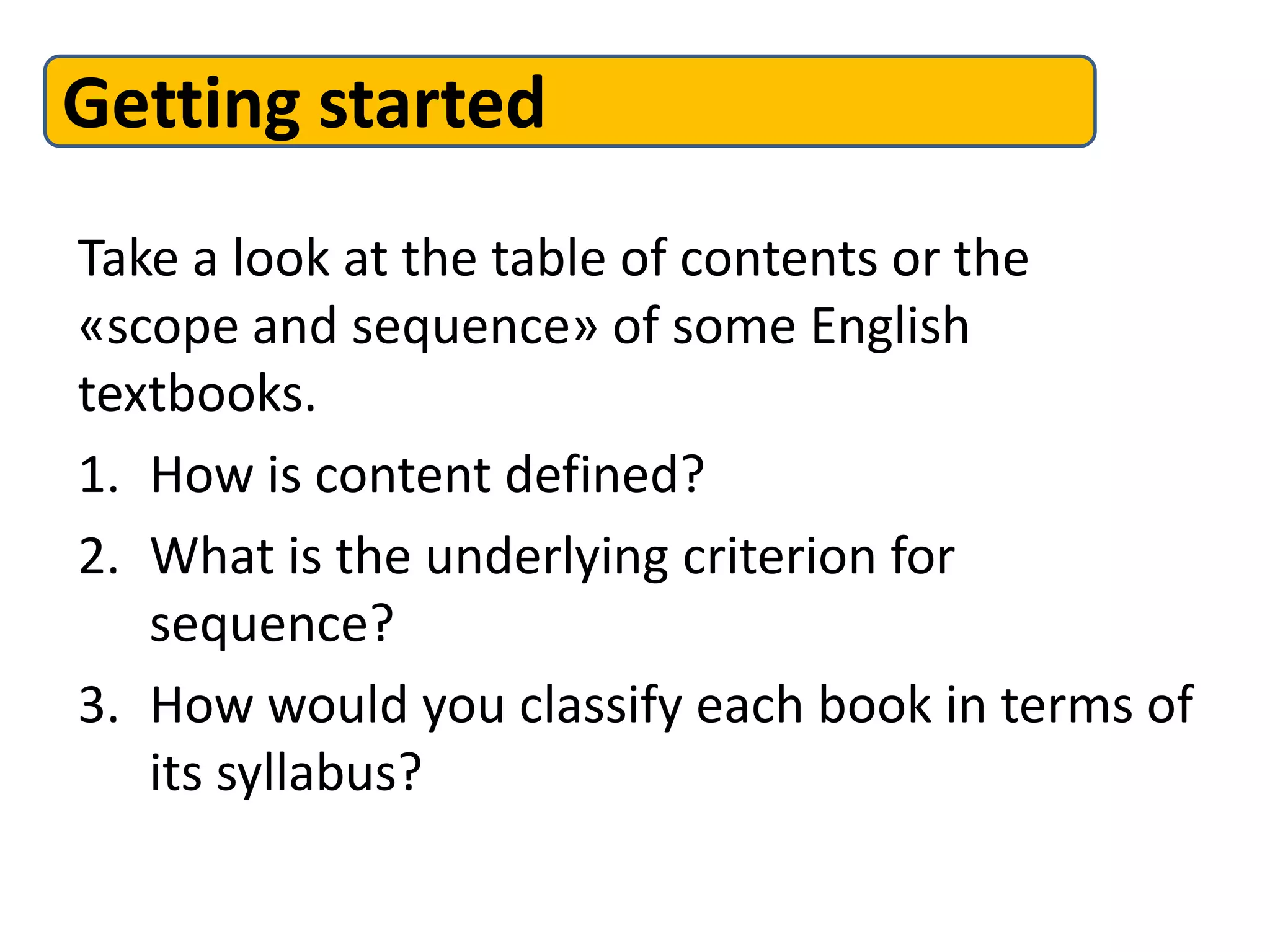Take a look at the table of contents or the
«scope and sequence» of some English
textbooks.
1. How is content defined?
2. What is the underlying criterion for
sequence?
3. How would you classify each book in terms of
its syllabus?
Getting started
 
