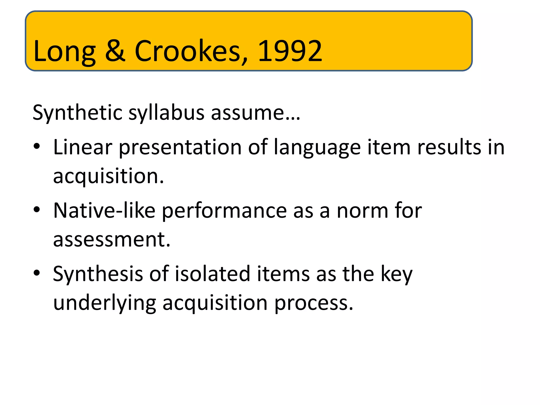 Long & Crookes, 1992
Synthetic syllabus assume…
• Linear presentation of language item results in
acquisition.
• Native-like performance as a norm for
assessment.
• Synthesis of isolated items as the key
underlying acquisition process.
 