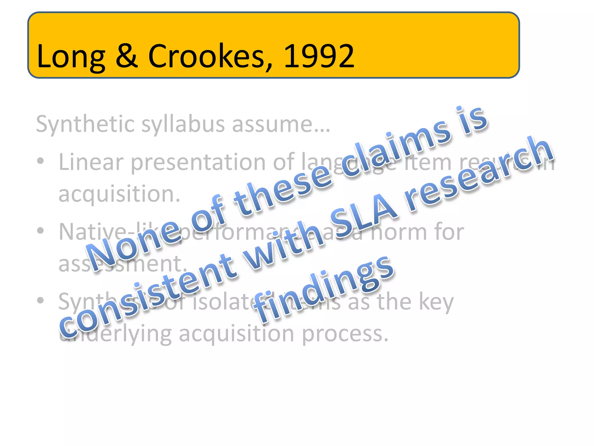 Long & Crookes, 1992
Synthetic syllabus assume…
• Linear presentation of language item results in
acquisition.
• Native-like performance as a norm for
assessment.
• Synthesis of isolated items as the key
underlying acquisition process.
 