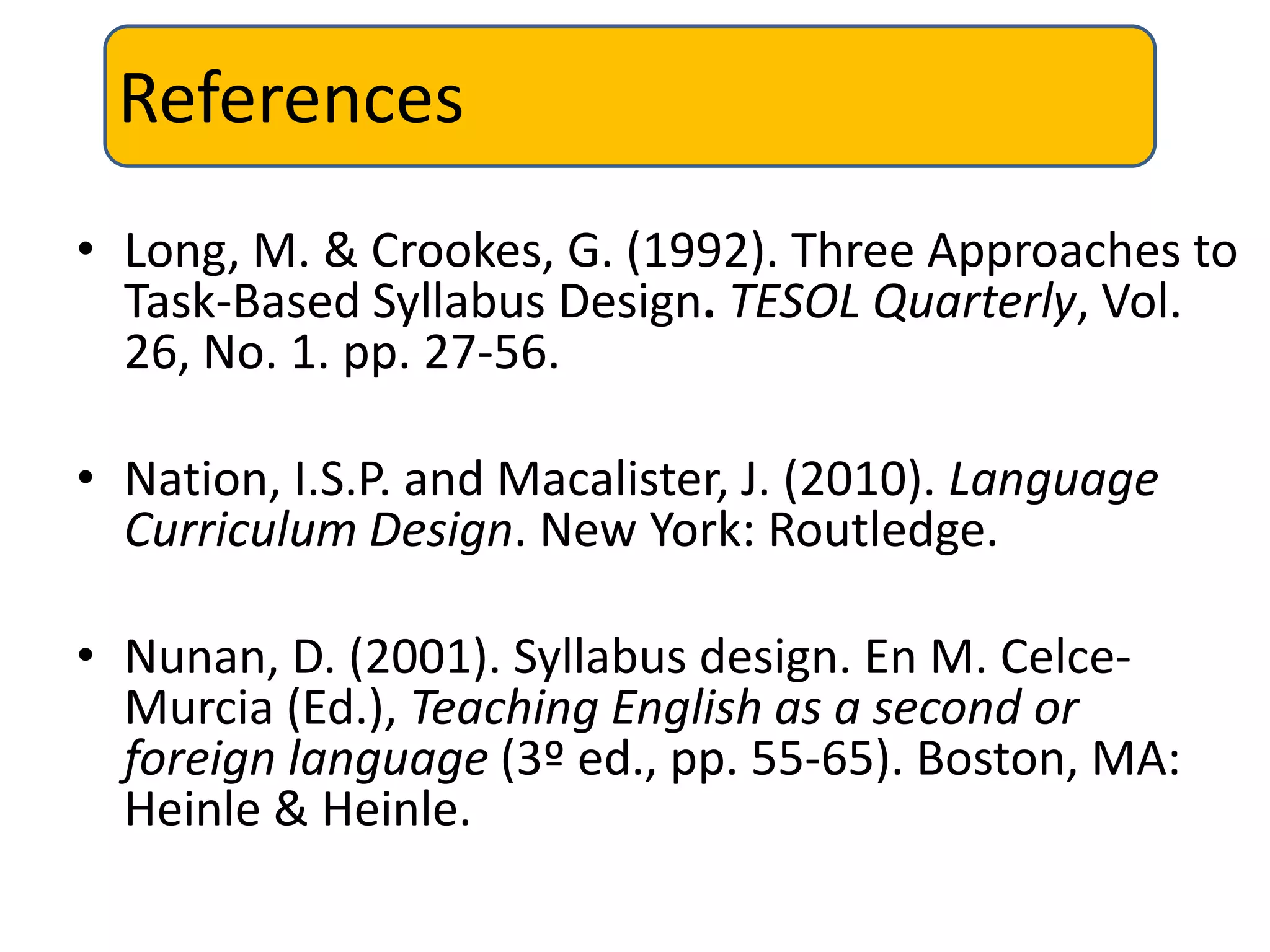 References
• Long, M. & Crookes, G. (1992). Three Approaches to
Task-Based Syllabus Design. TESOL Quarterly, Vol.
26, No. 1. pp. 27-56.
• Nation, I.S.P. and Macalister, J. (2010). Language
Curriculum Design. New York: Routledge.
• Nunan, D. (2001). Syllabus design. En M. Celce-
Murcia (Ed.), Teaching English as a second or
foreign language (3º ed., pp. 55-65). Boston, MA:
Heinle & Heinle.
 