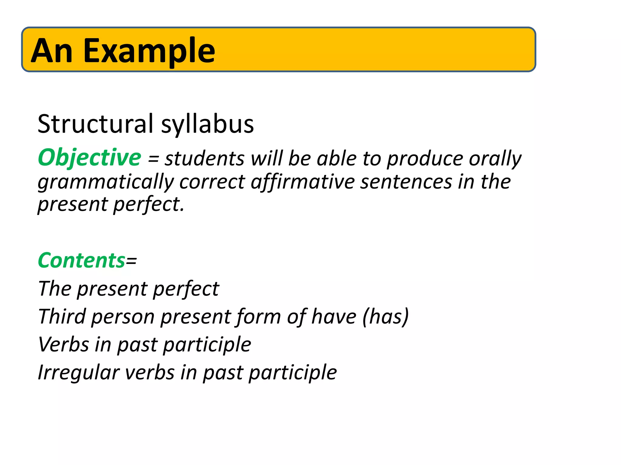 Structural syllabus
Objective = students will be able to produce orally
grammatically correct affirmative sentences in the
present perfect.
Contents=
The present perfect
Third person present form of have (has)
Verbs in past participle
Irregular verbs in past participle
An Example
 