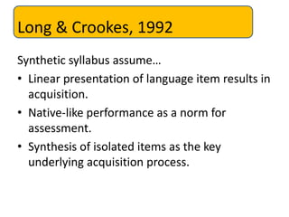 Long & Crookes, 1992
Synthetic syllabus assume…
• Linear presentation of language item results in
acquisition.
• Native-like performance as a norm for
assessment.
• Synthesis of isolated items as the key
underlying acquisition process.
 