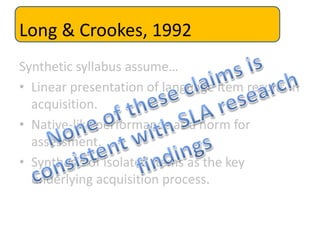 Long & Crookes, 1992
Synthetic syllabus assume…
• Linear presentation of language item results in
acquisition.
• Native-like performance as a norm for
assessment.
• Synthesis of isolated items as the key
underlying acquisition process.
 