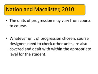 Nation and Macalister, 2010
• The units of progression may vary from course
to course.
• Whatever unit of progression chosen, course
designers need to check other units are also
covered and dealt with within the appropriate
level for the student.
 