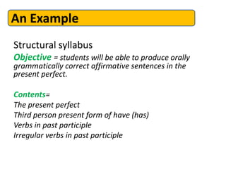 Structural syllabus
Objective = students will be able to produce orally
grammatically correct affirmative sentences in the
present perfect.
Contents=
The present perfect
Third person present form of have (has)
Verbs in past participle
Irregular verbs in past participle
An Example
 
