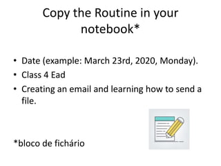 Copy the Routine in your
notebook*
• Date (example: March 23rd, 2020, Monday).
• Class 4 Ead
• Creating an email and learning how to send a
file.
*bloco de fichário
 