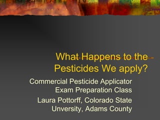 What Happens to the
       Pesticides We apply?
Commercial Pesticide Applicator
       Exam Preparation Class
  Laura Pottorff, Colorado State
      Unversity, Adams County