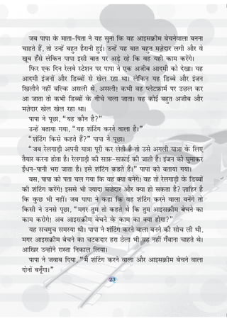 23
tc ikik osQ ekrk&firk us ;g lquk fd og vkblØhe cspusokyk cuuk
pkgrs gSa] rks mUgsa cgqr gSjkuh gqbZA mUgsa ;g ckr cgqr eT+ksnkj yxh vkSj os
[kwc g¡ls ysfdu ikik blh ckr ij vM+s jgs fd og ;gh dke djsaxsA
fiQj ,d fnu jsyos LVs'ku ij ikik us ,d vthc vkneh dkss ns[kkA ;g
vkneh batuksa vkSj fMCcksa ls [ksy jgk FkkA ysfdu ;g fMCcs vkSj batu
f[kykSus ugha cfYd vlyh Fks] vlyh! dHkh og IysVI+kQkeZ ij mNy dj
vk tkrk rks dHkh fMCcksa osQ uhps pyk tkrkA og dksbZ cgqr vthc vkSj
eT+ksnkj [ksy [ksy jgk FkkA
ikik us iwNk] ¶;g dkSu gS¸
mUgsa crk;k x;k] ¶;g 'ka¯Vx djus okyk gSA¸
¶'ka¯Vx fdls dgrs gSa¸ ikik us iwNkA
¶tc jsyxkM+h viuh ;k=kk iwjh dj ysrh gS rks mls vxyh ;k=kk osQ fy,
rS;kj djuk gksrk gSA jsyxkM+h dh lkI+kQ&lI+kQkbZ dh tkrh gSA batu dks ?kqekdj
b±/u&ikuh Hkjk tkrk gSA bls 'ka¯Vx dgrs gSaA¸ ikik dks crk;k x;kA
cl] ikik dks irk py x;k fd og D;k cusaxs! og rks jsyxkM+h osQ fMCcksa
dh 'ka¯Vx djsaxs! blls Hkh ”;knk e”ksnkj vkSj D;k gks ldrk gS T+kkfgj gS
fd oqQN Hkh ughaA tc ikik us dgk fd og 'ka¯Vx djus okyk cusaxs rks
fdlh us muls iwNk] ¶exj rqe rks dgrs Fks fd rqe vkblØhe cspus dk
dke djksxs! vc vkblØhe cspus osQ dke dk D;k gksxk¸
;g lpeqp leL;k FkhA ikik us 'ka¯Vx djus okyk cuus dh lksp yh Fkh]
exj vkblØhe cspus dk pVdnkj gjk Bsyk Hkh og ugha x¡okuk pkgrs FksA
vkf[kj mUgksaus jkLrk fudky fy;kA
ikik us tokc fn;k] ¶eSa 'ka¯Vx djus okyk vkSj vkblØhe cspus okyk
nksuksa cuw¡xkA¸
23
 