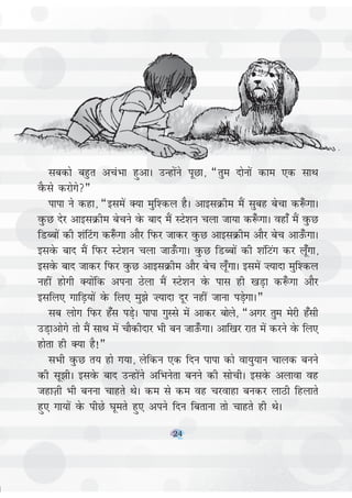 24
lcdks cgqr vpaHkk gqvkA mUgksaus iwNk] ¶rqe nksuksa dke ,d lkFk
oSQls djksxs¸
ikik us dgk] ¶blesa D;k eqf'dy gSA vkblØhe eSa lqcg cspk d:¡ xkA
oqQN nsj vkblØhe cspus osQ ckn eSa LVs'ku pyk tk;k d:¡ xkA ogk¡ eSa oqQN
fMCcksa dh 'ka¯Vx d:¡ xk vkSj fiQj tkdj oqQN vkblØhe vkSj csp vkm¡QxkA
blosQ ckn eSa fIkQj LVs'ku pyk tkm¡QxkA oqQN fMCcksa dh 'kafVax dj yw¡xk]
blosQ ckn tkdj fiQj oqQN vkblØhe vkSj csp yw¡xkA blesa ”;knk eqf'dy
ugha gksxh D;ksafd viuk Bsyk eSa LVs'ku osQ ikl gh [kM+k d:¡ xk vkSj
blfy, xkfM+;ksa osQ fy, eq>s ”;knk nwj ugha tkuk iMs+xkA¸
lc yksx fiQj g¡l iM+sA ikik xqLls esa vkdj cksys] ¶vxj rqe esjh g¡lh
mM+kvksxs rks eSa lkFk esa pkSdhnkj Hkh cu tkm¡QxkA vkf[kj jkr esa djus osQ fy,
gksrk gh D;k gS!¸
lHkh oqQN r; gks x;k] ysfdu ,d fnu ikik dks ok;q;ku pkyd cuus
dh lw>hA blosQ ckn mUgksaus vfHkusrk cuus dh lksphA blosQ vykok og
tgkT+kh Hkh cuuk pkgrs FksA de ls de og pjokgk cudj ykBh fgykrs
gq, xk;ksa osQ ihNs ?kwers gq, vius fnu fcrkuk rks pkgrs gh FksA
24
 